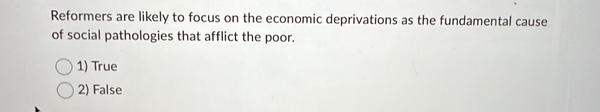 Reformers are likely to focus on the economic deprivations as the fundamental cause
of social pathologies that afflict the poor.
1) True
2) False