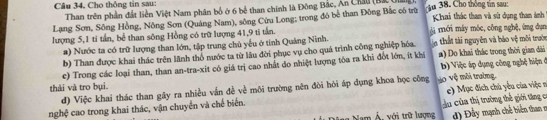 Cho thông tin sau: 
Than trên phần đất liền Việt Nam phân bố ở 6 bể than chính là Đông Bắc, An Châu (Bắc) 
Lạng Sơn, Sông Hồng, Nông Sơn (Quảng Nam), sông Cửu Long; trong đó bể than Đông Bắc có trữ tậu 38. Cho thông tin sau: Khai thác than và sử dụng than ảnh 
lượng 5, 1 tỉ tấn, bề than sông Hồng có trữ lượng 41, 9 ti tấn. Mi mới máy móc, công nghệ, ứng dụn 
a) Nước ta có trữ lượng than lớn, tập trung chủ yếu ở tinh Quảng Ninh. 
b) Than được khai thác trên lãnh thổ nước ta từ lâu đời phục vụ cho quá trình công nghiệp hóa. ậ thất tài nguyên và bảo vệ môi trườn 
c) Trong các loại than, than an-tra-xit có giá trị cao nhất do nhiệt lượng tỏa ra khi đốt lớn, ít khí a) Do khai thác trong thời gian dài 
thải và tro bụi. b) Việc áp dụng công nghệ hiện đ 
d) Việc khai thác than gây ra nhiều vấn đề về môi trường nên đòi hỏi áp dụng khoa học công tào sqrt(6); môi trường. 
cu của thị trường thể giới tăng c 
nghệ cao trong khai thác, vận chuyển và chế biển. e) Mục đích chủ yếu của việ n 
Nam Á. với trữ lượng ) Đầy mạnh chế biển than r