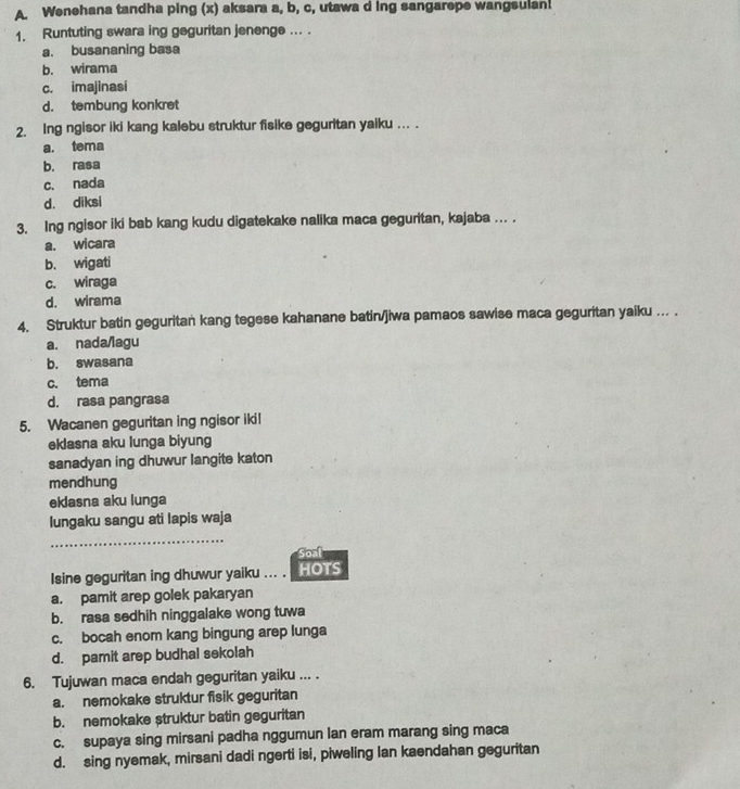 Wenehana tandha ping (x) aksara a, b, c, utawa d ing sangarepe wangsulan!
1. Runtuting swara ing geguritan jenenge ... .
a. busananing basa
b. wirama
c. imajinasi
d. tembung konkret
2. Ing ngisor iki kang kalebu struktur fisike geguritan yaiku ... .
a. tema
b. rasa
c. nada
d. diksi
3. Ing ngisor iki bab kang kudu digatekake nalika maca geguritan, kajaba …. .
a. wicara
b. wigati
c. wiraga
d. wirama
4. Struktur batin geguritan kang tegese kahanane batin/jiwa pamaos sawise maca geguritan yaiku ... .
a. nada/lagu
b. swasana
c. tema
d. rasa pangrasa
5. Wacanen geguritan ing ngisor ikil
eklasna aku lunga biyung
sanadyan ing dhuwur langite katon
mendhung
eklasna aku lunga
lungaku sangu ati lapis waja
_
Soal
Isine geguritan ing dhuwur yaiku ... . HOTS
a. pamit arep golek pakaryan
b. rasa sedhih ninggalake wong tuwa
c. bocah enom kang bingung arep lunga
d. pamit arep budhal sekolah
6. Tujuwan maca endah geguritan yaiku ... .
a. nemokake struktur fisik geguritan
b. nemokake struktur batin geguritan
c. supaya sing mirsani padha nggumun lan eram marang sing maca
d. sing nyemak, mirsani dadi ngerti isi, piweling Ian kaendahan geguritan