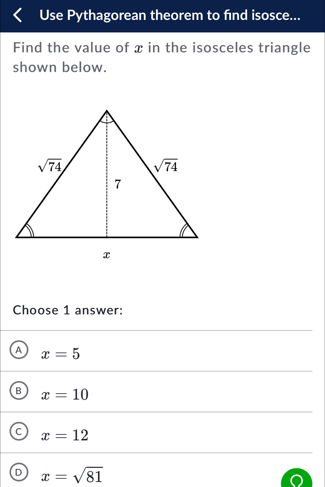 Use Pythagorean theorem to find isosce...
Find the value of x in the isosceles triangle
shown below.
Choose 1 answer:
A x=5
B x=10
c x=12
D x=sqrt(81)