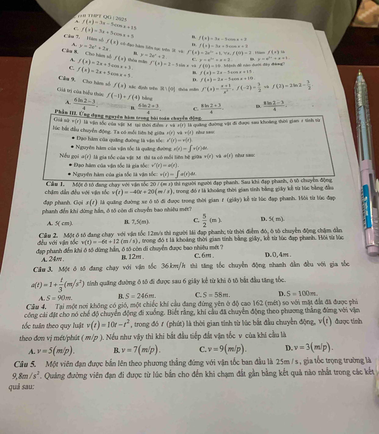 THI THPT QG | 2025
A. f(x)=3x-5c o 3x+15
C. f(x)=3x+5cc ) x+5
B. f(x)=3x-5c x+2
Câu 7. Hàm số f(x) có đạo hàm liên tục trên  và: f'(x)=2e^(2x)+1,forall x,f(0)=2 Hâm f(x) là
D. f(x)=3x+5 c° x+2
A. y=2e^x+2x. y=2e^x+2.
B.
C. y=e^(2x)+x+2 D. y=e^(2x)+x+1.
Câu 8. Cho hàm số f(x) thỏa mãn f'(x)=2-5sin x và f(0)=10 Mệnh đề nào dưới đây đúng?
A. f(x)=2x+5 cos
C. f(x)=2x+5co x+3. cos x+15.
x+5.
B. f(x)=2x-5
D. f(x)=2x-5 cos x+10.
Câu 9. Cho hàm số f(x) xác định trên R thỏa mãn f'(x)= (x+1)/x^2 ,f(-2)= 3/2  f(2)=2ln 2- 3/2 .
Giá trị của biểu thức f(-1)+f(4) bằng
A.  (6ln 2-3)/4 . B.  (6ln 2+3)/4 . C.  (8ln 2+3)/4 .  (8ln 2-3)/4 .
D.
Phần III. Ứng dụng nguyên hàm trong bài toán chuyền động
Giả sử v(1) là vận tốc của vật Mỹ tại thời điểm 1 và s(t) là quãng đường vật đi được sau khoảng thời gian 1 tính từ
lúc bắt đầu chuyển động. Ta có mối liên hệ giữa s(t) ν av(t) như sau:
Đạo hàm của quãng đường là vận tốc: s'(t)=v(t).
Nguyên hàm của vận tốc là quãng đường s(t)=∈t v(t)dt
Nếu gọi a(t) là gia tốc của vật Mô thì ta có mối liên hệ giữa v(t) và a(t) như sau:
Đạo hàm của vận tốc là gia tốc: v'(t)=a(t).
Nguyên hàm của gia tốc là vận tốc: v(t)=∈t a(t)dt.
Câu 1. Một ô tô đang chạy với vận tốc 20 / (m s) thì người người đạp phanh. Sau khi đạp phanh, ô tô chuyển động
chậm dần đều với vận tốc v(t)=-40t+20(m/s) , trong đó t là khoảng thời gian tính bằng giây kể từ lúc bằng đầu
đạp phanh. Gọi s(t) là quãng đường xe ô tô đi được trong thời gian t (giây) kể từ lúc đạp phanh. Hỏi từ lúc đạp
phanh đến khi dừng hẳn, ô tô còn di chuyển bao nhiêu mét?
A. 5( cm). B. 7,5(m). C.  5/2 (m). D. 5( m).
Câu 2. Một ô tô đang chạy với vận tốc 12m/s thì người lái đạp phanh; từ thời điểm đó, ô tô chuyển động chậm dần
đều với vận tốc v(t)=-6t+12(m/s) , trong đó t là khoảng thời gian tính bằng giây, kể từ lúc đạp phanh. Hỏi từ lúc
đạp phanh đến khi ô tô dừng hằn, ô tô còn di chuyển được bao nhiêu mét ?
A. 24m . B. 12m .
C. 6m . D.0,4m .
Câu3. Một ô tô đang chạy với vận tốc 36km/h thì tăng tốc chuyển động nhanh dần đều với gia tốc
a(t)=1+ t/3 (m/s^2) tính quãng đường ô tô đi được sau 6 giây kể từ khi ô tô bắt đầu tăng tốc.
A. S=90m.
B. S=246m. C. S=58m. D. S=100m.
Câu 4. Tại một nơi không có gió, một chiếc khí cầu đang đứng yên ở độ cao 162 (mét) so với mặt đất đã được phi
công cài đặt cho nó chế độ chuyển động đi xuống. Biết rằng, khí cầu đã chuyển động theo phương thằng đứng với vận
tốc tuân theo quy luật v(t)=10t-t^2 , trong đó t (phút) là thời gian tính từ lúc bắt đầu chuyền động, v(t) được tính
theo đơn vị mét/phút ( m/p ). Nếu như vậy thì khi bắt đầu tiếp đất vận tốc v của khí cầu là
A. v=5(m/p). B. v=7(m/p). C. v=9(m/p). D. v=3(m/p).
Câu 5. Một viên đạn được bắn lên theo phương thẳng đứng với vận tốc ban đầu là 25m / s, gia tốc trọng trường là
9,8m/s^2. Quảng đường viên đạn đi được từ lúc bắn cho đến khi chạm đất gần bằng kết quả nào nhất trong các kết
quả sau: