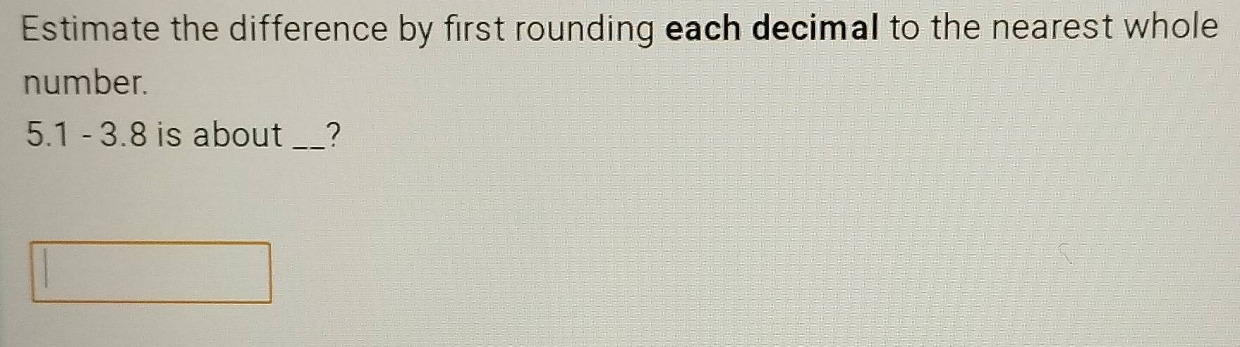 Estimate the difference by first rounding each decimal to the nearest whole 
number.
5.1 - 3.8 is about _?