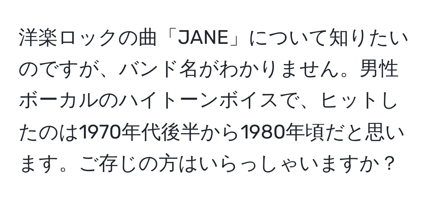 洋楽ロックの曲「JANE」について知りたいのですが、バンド名がわかりません。男性ボーカルのハイトーンボイスで、ヒットしたのは1970年代後半から1980年頃だと思います。ご存じの方はいらっしゃいますか？