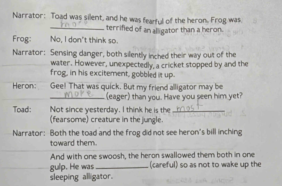 Narrator: Toad was silent, and he was fearful of the heron. Frog was 
_terrified of an alligator than a heron. 
Frog: No, I don't think so. 
Narrator: Sensing danger, both silently inched their way out of the 
water. However, unexpectedly, a cricket stopped by and the 
frog, in his excitement, gobbled it up. 
Heron: Gee! That was quick. But my friend alligator may be 
_(eager) than you. Have you seen him yet? 
Toad: Not since yesterday. I think he is the_ 
(fearsome) creature in the jungle. 
Narrator: Both the toad and the frog did not see heron's bill inching 
toward them. 
And with one swoosh, the heron swallowed them both in one 
gulp. He was _(careful) so as not to wake up the 
sleeping alligator.