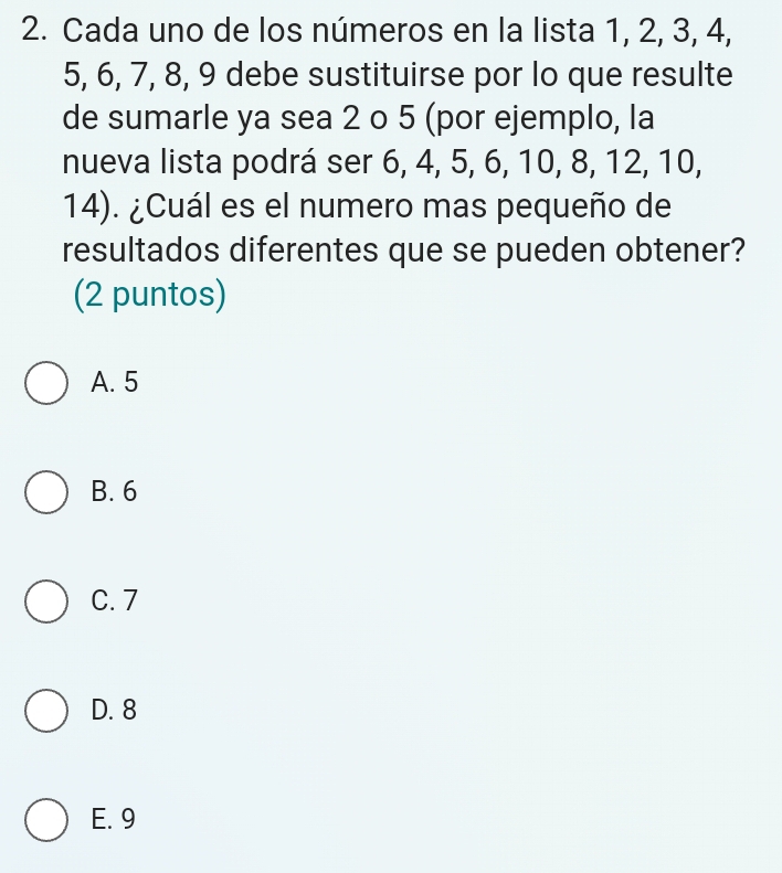 Cada uno de los números en la lista 1, 2, 3, 4,
5, 6, 7, 8, 9 debe sustituirse por lo que resulte
de sumarle ya sea 2 o 5 (por ejemplo, la
nueva lista podrá ser 6, 4, 5, 6, 10, 8, 12, 10,
14). ¿Cuál es el numero mas pequeño de
resultados diferentes que se pueden obtener?
(2 puntos)
A. 5
B. 6
C. 7
D. 8
E. 9