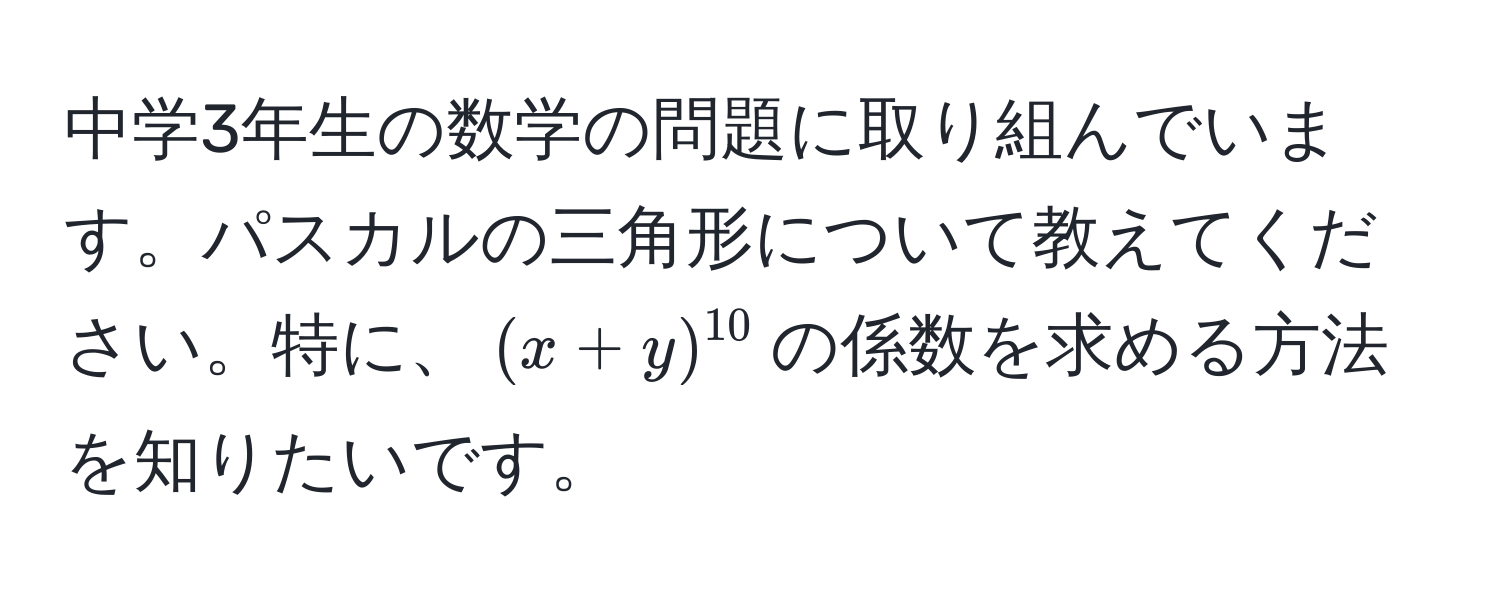 中学3年生の数学の問題に取り組んでいます。パスカルの三角形について教えてください。特に、$(x+y)^10$の係数を求める方法を知りたいです。