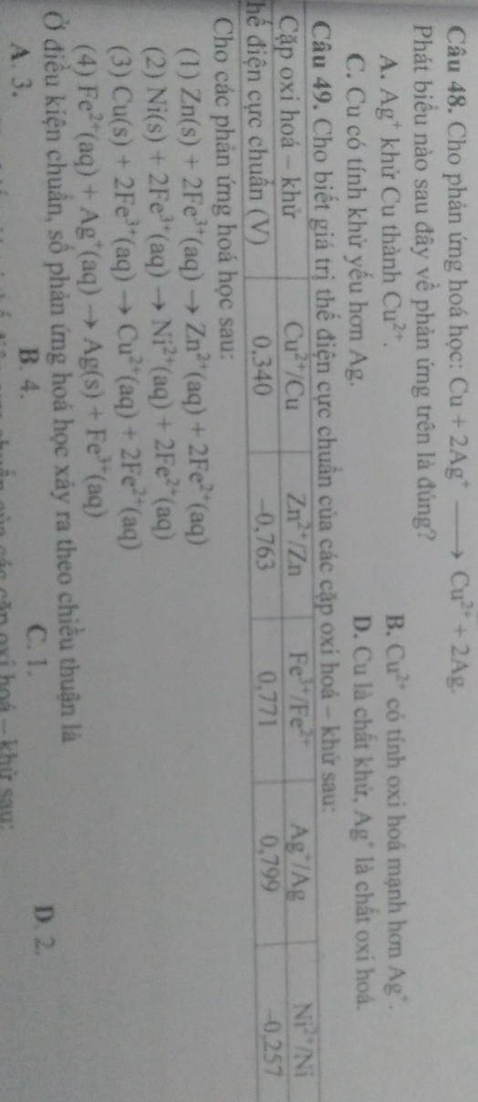 Cho phản ứng hoá học: Cu+2Ag^+to Cu^(2+)+2Ag.
Phát biểu nào sau đây về phản ứng trên là đúng?
A. Ag^+ khử Cu thành Cu^(2+). B. Cu^(2+) có tính oxi hoá mạnh hơn Ag^+.
C. Cu có tính khử yếu hơn Ag. D. Cu là chất khử, Ag* là chất oxi hoá.
Cho các phản ứng hoá học sau:
(1) Zn(s)+2Fe^(3+)(aq)to Zn^(2+)(aq)+2Fe^(2+)(aq)
(2) Ni(s)+2Fe^(3+)(aq)to Ni^(2+)(aq)+2Fe^(2+)(aq)
(3) Cu(s)+2Fe^(3+)(aq)to Cu^(2+)(aq)+2Fe^(2+)(aq)
(4) Fe^(2+)(aq)+Ag^+(aq)to Ag(s)+Fe^(3+)(aq)
Ở điều kiện chuẩn, số phản ứng hoá học xáy ra theo chiều thuận là
A. 3. B. 4.
C. 1. D. 2.
a  các căp oxi hoá - khữ sau: