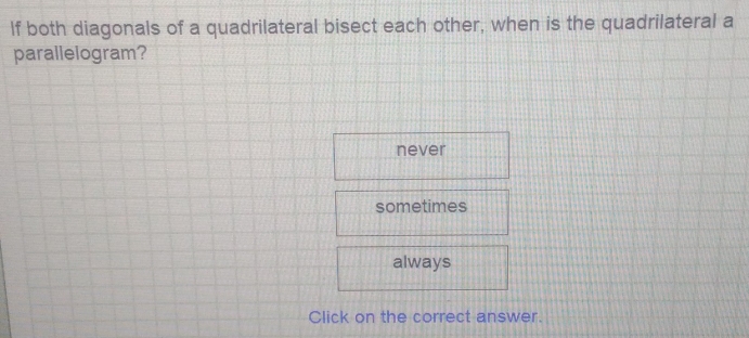 If both diagonals of a quadrilateral bisect each other, when is the quadrilateral a
parallelogram?
never
sometimes
always
Click on the correct answer.