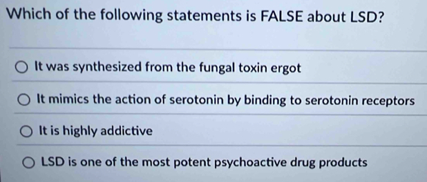 Which of the following statements is FALSE about LSD?
It was synthesized from the fungal toxin ergot
It mimics the action of serotonin by binding to serotonin receptors
It is highly addictive
LSD is one of the most potent psychoactive drug products