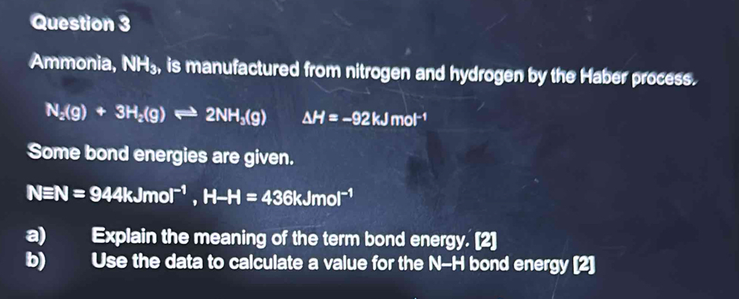 Ammonia, NH_3, , is manufactured from nitrogen and hydrogen by the Haber process.
N_2(g)+3H_2(g)leftharpoons 2NH_3(g) △ H=-92kJmol^(-1)
Some bond energies are given.
Nequiv N=944kJmol^(-1), H-H=436kJmol^(-1)
a) Explain the meaning of the term bond energy. [2] 
b) Use the data to calculate a value for the N-H bond energy [2]