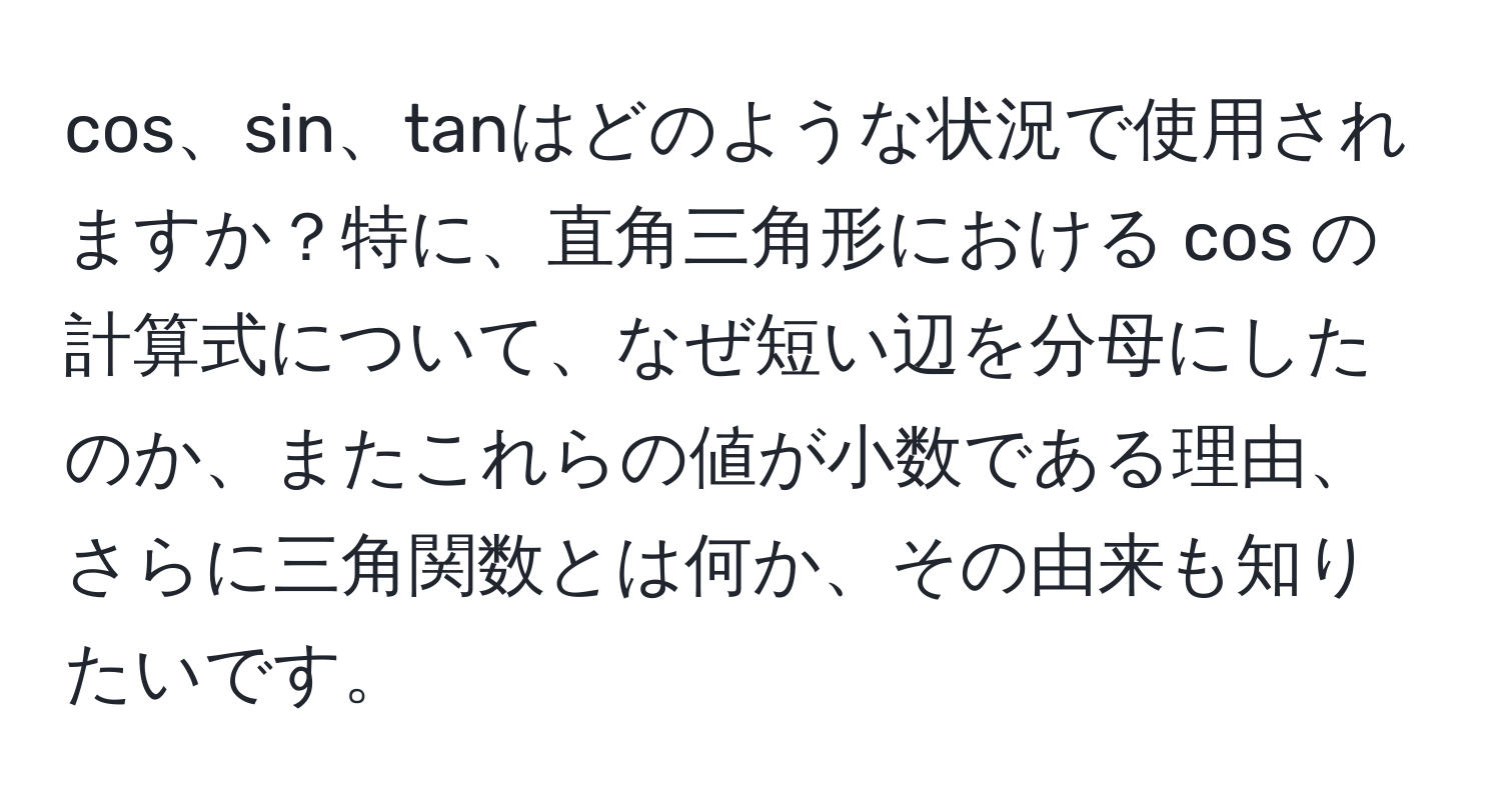 cos、sin、tanはどのような状況で使用されますか？特に、直角三角形における cos の計算式について、なぜ短い辺を分母にしたのか、またこれらの値が小数である理由、さらに三角関数とは何か、その由来も知りたいです。