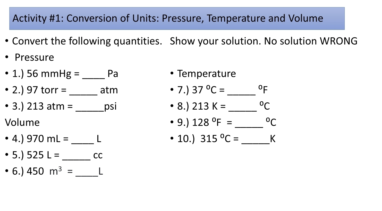 Activity #1: Conversion of Units: Pressure, Temperature and Volume 
Convert the following quantities. Show your solution. No solution WRONG 
Pressure 
1.) 56mmHg= _ Pa Temperature
2.) 97 torr = _ atm 7.) 37°C= _  ^circ F
_  13 tm _psi 8.) 213K= _  ^circ C
3.) 2 
Volume 9.) 128°F= _  ^circ C
4.) 970mL= _ L 10.) 315°C= _  K
5.) 525L= _  CC
6.) 450m^3= _ L