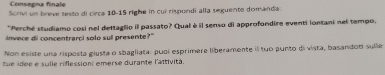 Consegna finale 
Scrivi un breve testo di circa 10-15 righe in cui rispondi alla seguente domanda: 
'Perche studiamo così nel dettaglio il passato? Qual è il senso di approfondire eventi lontani nel tempo, 
invece di concentrarci solo sul presente?" 
Non esiste una risposta giusta o sbagliata: puoi esprimere liberamente il tuo punto di vista, basandoni sulle 
tue idee e sulle riflessioni emerse durante l'attività.