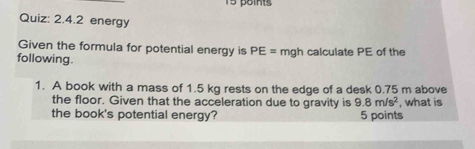 energy 
Given the formula for potential energy is PE= mgh calculate PE of the 
following. 
1. A book with a mass of 1.5 kg rests on the edge of a desk 0.75 m above 
the floor. Given that the acceleration due to gravity is 9.8m/s^2 , what is 
the book's potential energy? 5 points