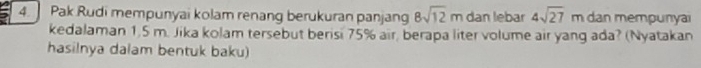 Pak Rudi mempunyai kolam renang berukuran panjang 8sqrt(12)m dan lebar 4sqrt(27)m dan mempunyai 
kedalaman 1,5 m. Jika kolam tersebut berisi 75% air, berapa liter volume air yang ada? (Nyatakan 
hasilnya dalam bentuk baku)