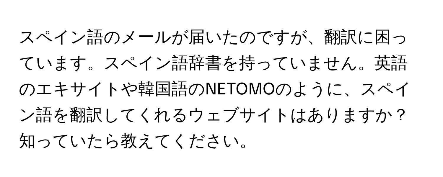 スペイン語のメールが届いたのですが、翻訳に困っています。スペイン語辞書を持っていません。英語のエキサイトや韓国語のNETOMOのように、スペイン語を翻訳してくれるウェブサイトはありますか？知っていたら教えてください。