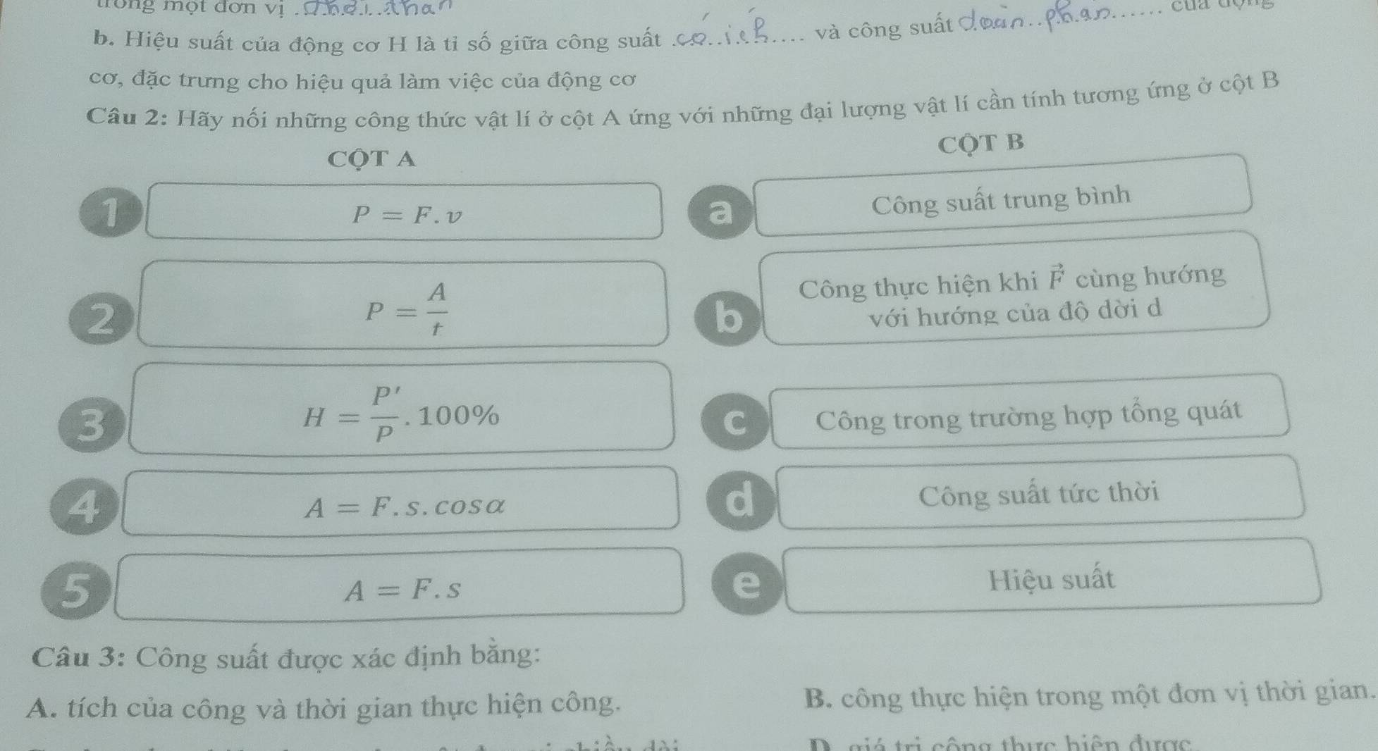 rong một đơn vị ' ' hợ T na'
b. Hiệu suất của động cơ H là ti số giữa công suất .c_
và công suất đoàn:Phan.
cơ, đặc trưng cho hiệu quả làm việc của động cơ
Câu 2: Hãy nối những công thức vật lí ở cột A ứng với những đại lượng vật lí cần tính tương ứng ở cột B
CQT A
CQT B
1 ∴ △ ABC=△ CDB P=F.v
a Công suất trung bình^ Công thực hiện khi F cùng hướng
2 □  □°
P= A/t 
b
với hướng của độ dời d
3
H= P'/p .100%
C Công trong trường hợp tổng quát
4
A=F.s.cos alpha
d
Công suất tức thời
5
A=F.s
e Hiệu suất
Câu 3: Công suất được xác định bằng:
A. tích của công và thời gian thực hiện công. B. công thực hiện trong một đơn vị thời gian.
D giá trị cộng thực hiện được