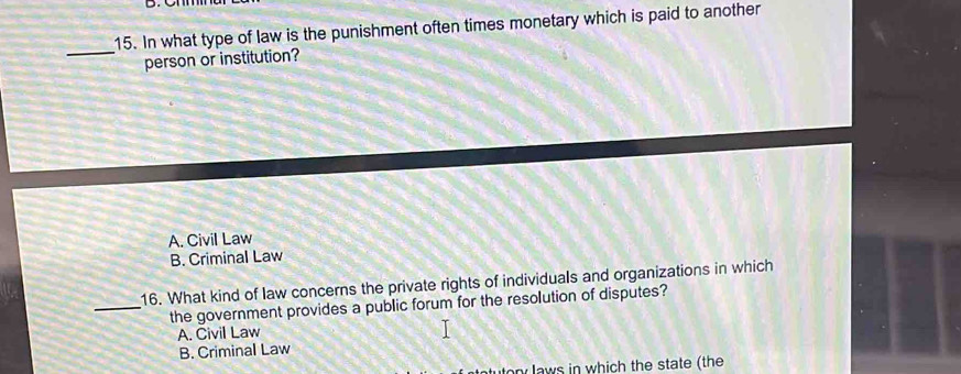 In what type of law is the punishment often times monetary which is paid to another
person or institution?
A. Civil Law
B. Criminal Law
16. What kind of law concerns the private rights of individuals and organizations in which
_the government provides a public forum for the resolution of disputes?
A. Civil Law
B. Criminal Law
ton laws in which the state (the