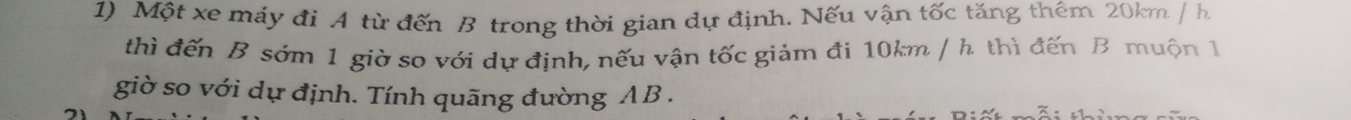 Một xe máy đi A từ đến B trong thời gian dự định. Nếu vận tốc tăng thêm 20km / h
thì đến B sớm 1 giờ so với dự định, nếu vận tốc giảm đi 10km / h thì đến B muộn 1 
giờ so với dự định. Tính quãng đường AB.