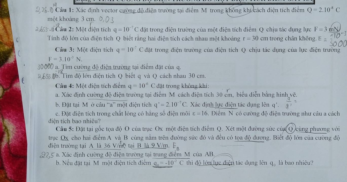 Xác định vector cường độ điện trường tại điểm Mỹ trong không khí cách điện tích điểm Q=2.10^(-8)C
một khoảng 3 cm.
Câu 2: Một điện tích q=10^(-7)C đặt trong điện trường của một điện tích điểm Q chịu tác dụng lực F=3 mN
Tính độ lớn của điện tích Q biết rằng hai điện tích cách nhau một khoảng r=30 cm trong chân không.
Câu 3: Một điện tích q=10^(-7) C đặt trong điện trường của điện tích Q chịu tác dụng của lực điện trường
F=3.10^(-3)N.
a. Tìm cường độ điện trường tại điểm đặt của q.
* ậb. Tìm độ lớn điện tích Q biết q và Q cách nhau 30 cm.
Câu 4: Một điện tích điểm q=10^(-6)C đặt trong không khí:
a. Xác định cường độ điện trường tại điểm M cách điện tích 30 cm, biểu diễn bằng hình vẽ.
b. Đặt tại M ở câu “a” một điện tích q'=2.10^(-7)C Xác định lực điện tác dụng lên q'.
c. Đặt điện tích trong chất lỏng có hằng số điện môi varepsilon =16. Điểm N có cường độ điện trường như câu a cách
đdiện tích bao nhiêu?
Câu 5: Đặt tại gốc tọa độ O của trục Ox một điện tích điểm Q. Xét một đường sức của Q cùng phương với
trục Ox cho hai điểm A và B cùng nằm trên đường sức đó và đều có tọa độ dương. Biết độ lớn của cường độ
điện trường tại A là 36 V/m, tại B là 9 V/m. E_B
* a. Xác định cường độ điện trường tại trung điểm M của AB,
b. Nếu đặt tại M một điện tích điểm q_0=-10^(-2)Cth 1 độ lớn lực điện tác dụng lên q_0 là bao nhiêu?