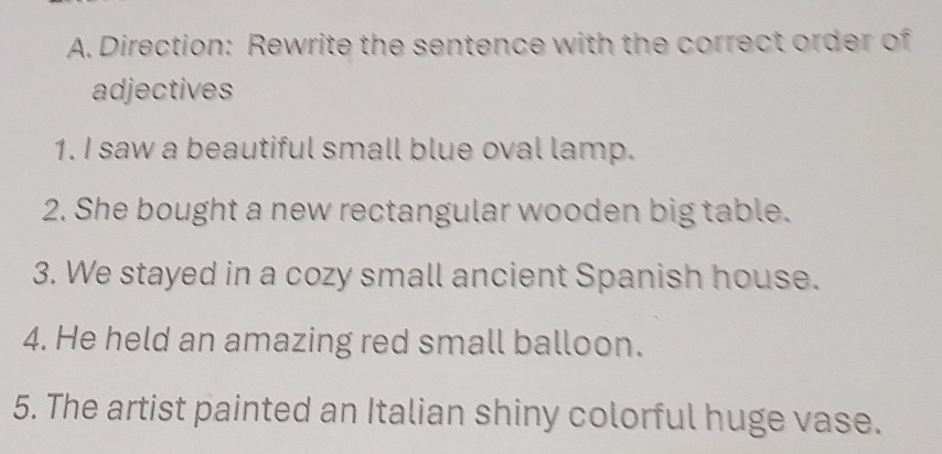 Direction: Rewrite the sentence with the correct order of 
adjectives 
1. I saw a beautiful small blue oval lamp. 
2. She bought a new rectangular wooden big table. 
3. We stayed in a cozy small ancient Spanish house. 
4. He held an amazing red small balloon. 
5. The artist painted an Italian shiny colorful huge vase.