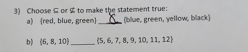 Choose ⊆ or $ to make the statement true: 
a) red, blue, green _ blue, green, yellow, black
b)  6,8,10 _  5,6,7,8,9,10,11,12