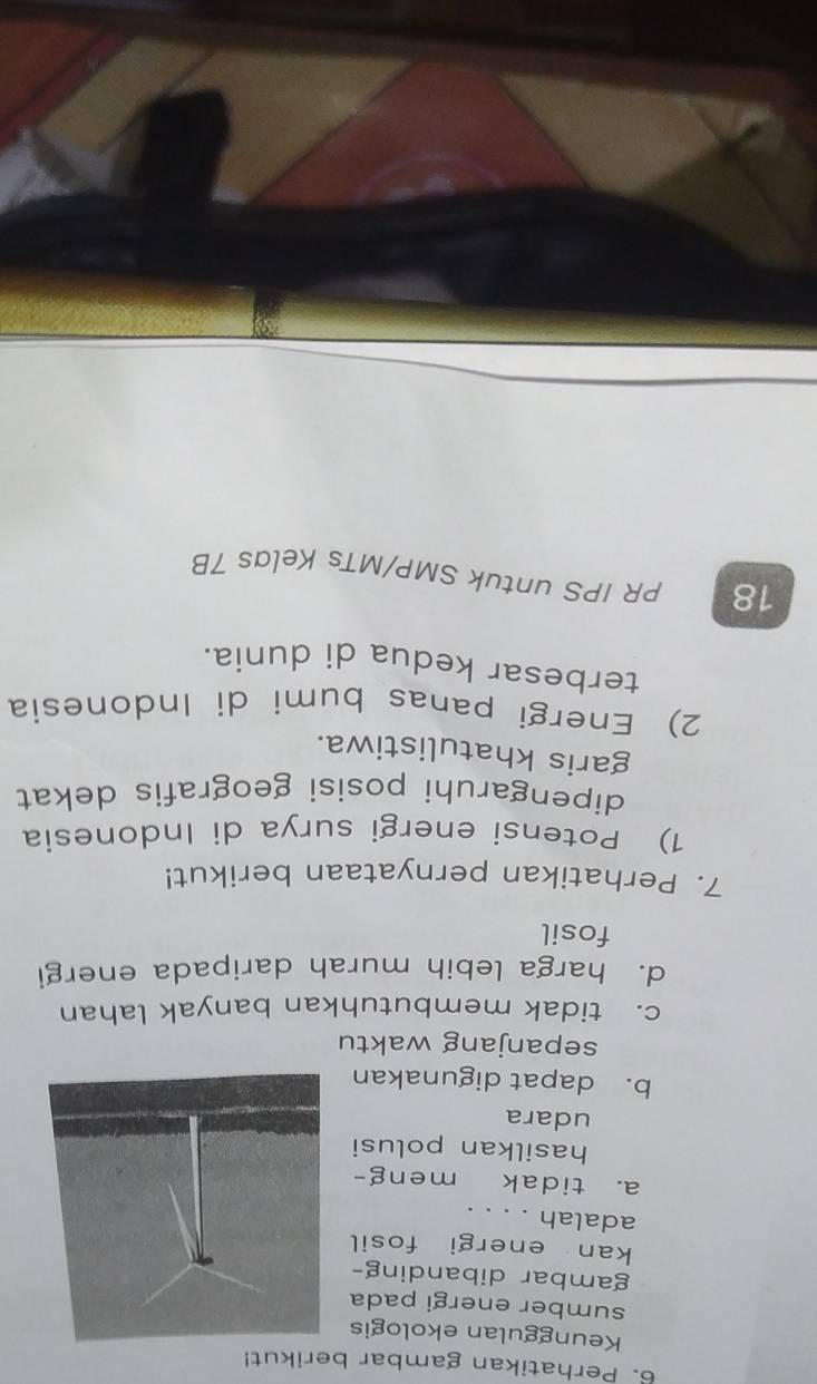 Perhatikan gambar berikut!
Keunggulan ekologis
sumber energi pada
gambar dibanding-
kan energi fosil
adalah . . . .
a. tidak meng-
hasilkan polusi
udara
b. dapat digunakan
sepanjang waktu
c. tidak membutuhkan banyak lahan
d. harga lebih murah daripada energi
fosil
7. Perhatikan pernyataan berikut!
1) Potensi energi surya di Indonesia
dipengaruhi posisi geografis dekat
garis khatulistiwa.
2) Energi panas bumi di Indonesia
terbesar kedua di dunia.
18 PR IPS untuk SMP/MTs Kelas 7B