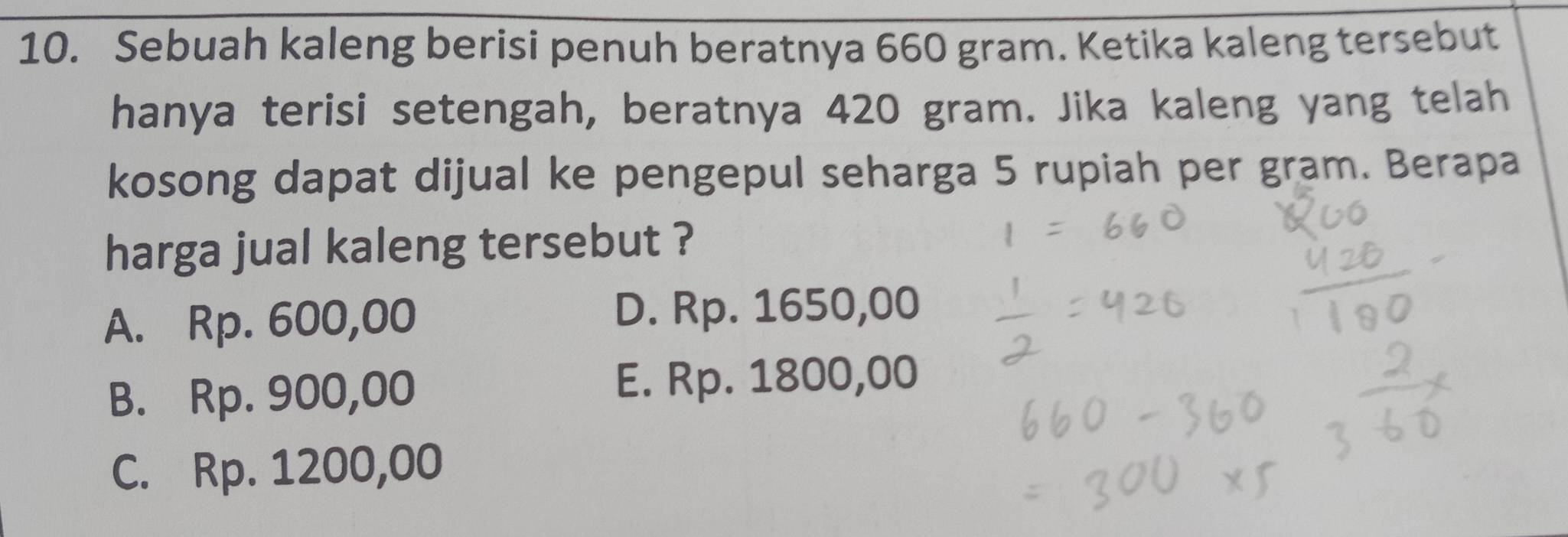 Sebuah kaleng berisi penuh beratnya 660 gram. Ketika kaleng tersebut
hanya terisi setengah, beratnya 420 gram. Jika kaleng yang telah
kosong dapat dijual ke pengepul seharga 5 rupiah per gram. Berapa
harga jual kaleng tersebut ?
A. Rp. 600,00 D. Rp. 1650,00
B. Rp. 900,00 E. Rp. 1800,00
C. Rp. 1200,00