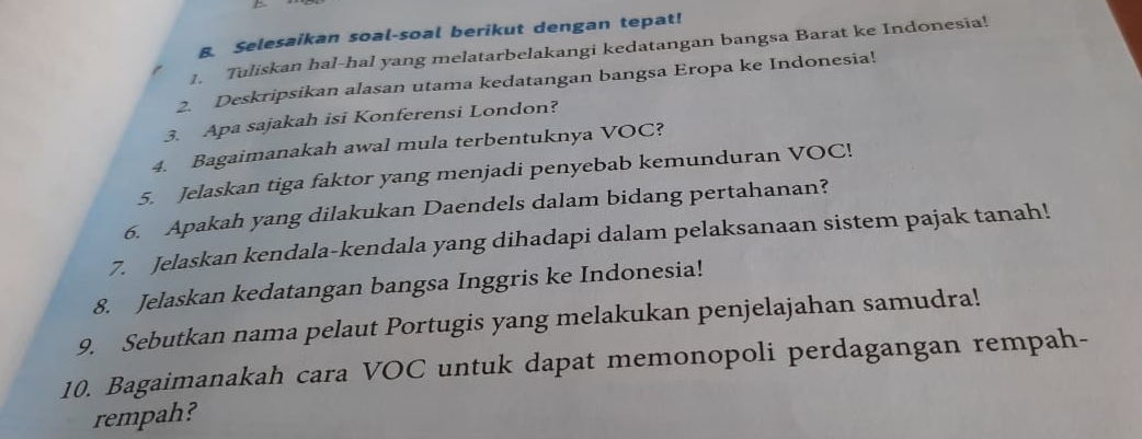 Selesaikan soal-soal berikut dengan tepat! 
1. Tuliskan hal-hal yang melatarbelakangi kedatangan bangsa Barat ke Indonesia! 
2. Deskripsikan alasan utama kedatangan bangsa Eropa ke Indonesia! 
3. Apa sajakah isi Konferensi London? 
4. Bagaimanakah awal mula terbentuknya VOC? 
5. Jelaskan tiga faktor yang menjadi penyebab kemunduran VOC! 
6. Apakah yang dilakukan Daendels dalam bidang pertahanan? 
7. Jelaskan kendala-kendala yang dihadapi dalam pelaksanaan sistem pajak tanah! 
8. Jelaskan kedatangan bangsa Inggris ke Indonesia! 
9. Sebutkan nama pelaut Portugis yang melakukan penjelajahan samudra! 
10. Bagaimanakah cara VOC untuk dapat memonopoli perdagangan rempah- 
rempah?