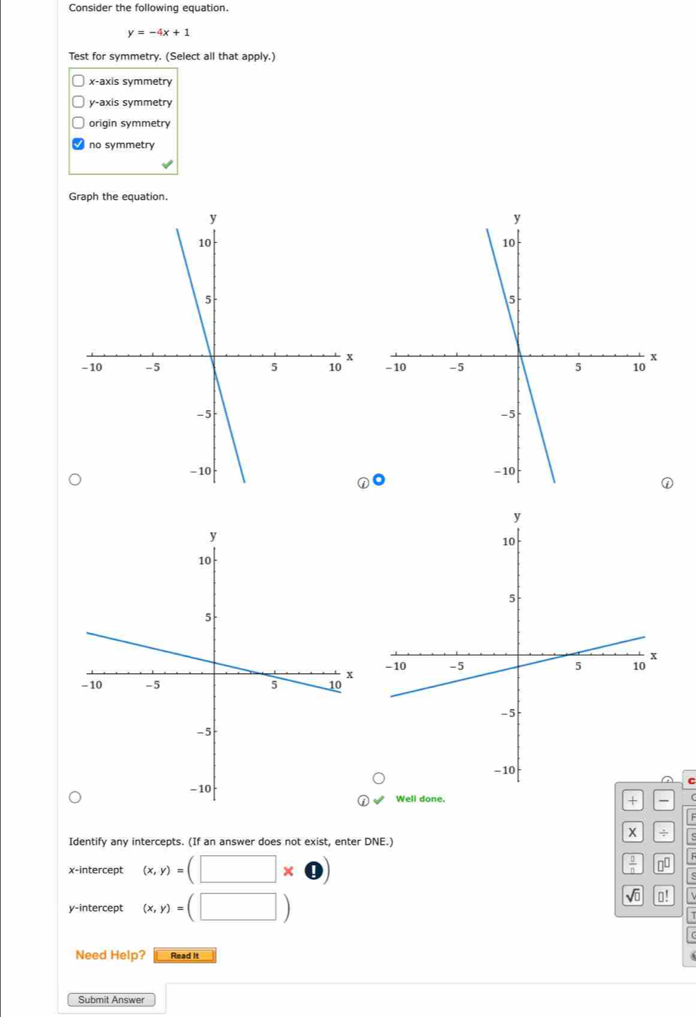 Consider the following equation.
y=-4x+1
Test for symmetry. (Select all that apply.)
x-axis symmetry
y-axis symmetry
origin symmetry
no symmetry
Graph the equation.


C
Well done.
+
F
x ÷ s
Identify any intercepts. (If an answer does not exist, enter DNE.)
x-intercept (x,y)=(□ * bigcirc )
 □ /□   00
y-intercept (x,y)=(□ )
sqrt(□ ) ⊥!
Need Help? Read It
Submit Answer