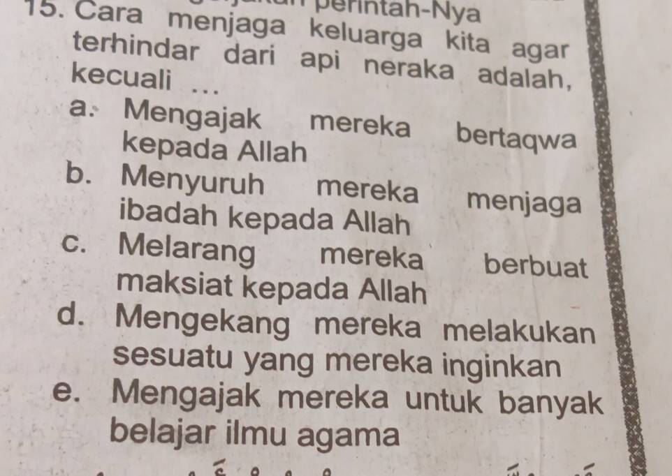 perintah-Nya
15. Cara menjaga keluarga kita agar
terhindar dari api neraka adalah,
kecuali ..
a. Mengajak mereka bertaqwa
kepada Allah
b. Menyuruh mereka menjaga
ibadah kepada Allah
c. Melarang mereka berbuat
maksiat kepada Allah
d. Mengekang mereka melakukan
sesuatu yang mereka inginkan
e. Mengajak mereka untuk banyak
belajar ilmu agama