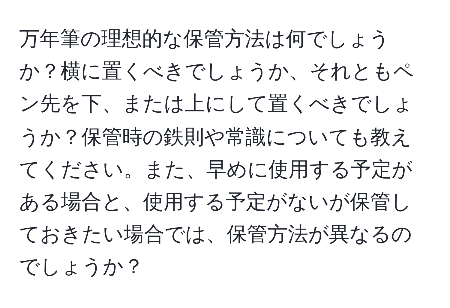 万年筆の理想的な保管方法は何でしょうか？横に置くべきでしょうか、それともペン先を下、または上にして置くべきでしょうか？保管時の鉄則や常識についても教えてください。また、早めに使用する予定がある場合と、使用する予定がないが保管しておきたい場合では、保管方法が異なるのでしょうか？