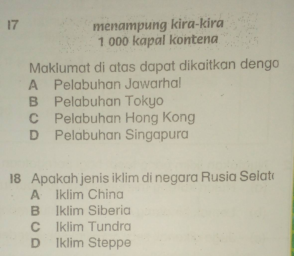 menampung kira-kira
1 000 kapal kontena
Maklumat di atas dapat dikaitkan denga
A Pelabuhan Jawarhal
B Pelabuhan Tokyo
C Pelabuhan Hong Kong
D Pelabuhan Singapura
18 Apakah jenis iklim di negara Rusia Selat
A Iklim China
B Iklim Siberia
C Iklim Tundra
D Iklim Steppe