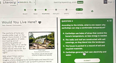 Literacy * ENGLISH 8 - PE. Search by keyword e.g., envirs Brays
a
READY RESPOND REFLECT WRITE STRETCH
Would You Live Here? QUESTION 4 4 / 8
Teen Channel: Environment According to the Article, what is one reason why
earthships can stay a comfortable temperature?
The comforts of home are
planet. Every shower or tollet usually prezty rough on theA. Earthships use balles of straw that control the
home's temperature, so less energy is needed.
And heating and air flush uses gallons of water.B. The walls and roof are constructed with soll
electricity. Many of us use far conditioning gobble upcoverings, so they blend into the landscape.
these natural respurces. But more than our fair share ofC. The house is packed in a mound of soil and
recycled materials.
right? hey, a person has to live D. Earthships generate their own electricity and
T e t he ad l ReteRege Seeres
Still, what if there were a different way of living? water.
imagine a home designed to be comfortable and beautiful but 
also sustainable. It wouldn't use up Earth's precious natural SUBMIT