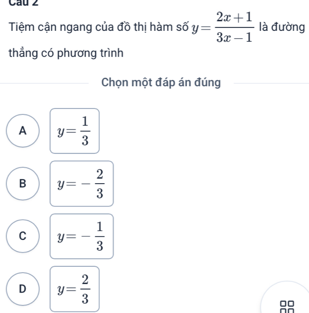 Tiệm cận ngang của đồ thị hàm số y= (2x+1)/3x-1  là đường
thẳng có phương trình
Chọn một đáp án đúng
A y= 1/3 
B y=- 2/3 
C y=- 1/3 
D y= 2/3 