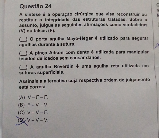 A síntese é a operação cirúrgica que visa reconstruir ou 
restituir a integridade das estruturas tratadas. Sobre o
assunto, julgue as seguintes afirmações como verdadeiras
(V) ou falsas (F).
_) O porta agulha Mayo-Hegar é utilizado para segurar
agulhas durante a sutura.
_) A pinça Adson com dente é utilizada para manipular
tecidos delicados sem causar danos.
_ ) A agulha Reverdin é uma agulha reta utilizada em
suturas superficiais.
Assinale a alternativa cuja respectiva ordem de julgamento
está correta.
(A) V-F-F.
(B) F-V-V.
(C) V-V-F.
(D) V-V-V.