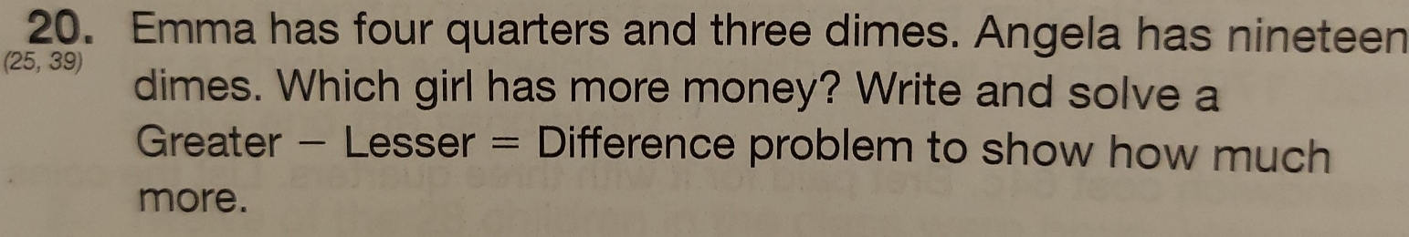 Emma has four quarters and three dimes. Angela has nineteen
(25,39)
dimes. Which girl has more money? Write and solve a 
Greater - Lesser = Difference problem to show how much 
more.