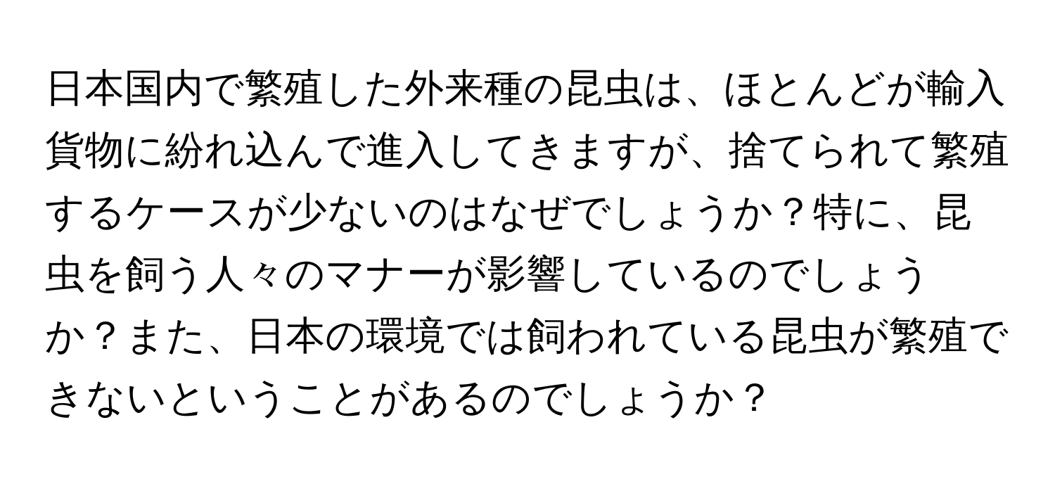 日本国内で繁殖した外来種の昆虫は、ほとんどが輸入貨物に紛れ込んで進入してきますが、捨てられて繁殖するケースが少ないのはなぜでしょうか？特に、昆虫を飼う人々のマナーが影響しているのでしょうか？また、日本の環境では飼われている昆虫が繁殖できないということがあるのでしょうか？