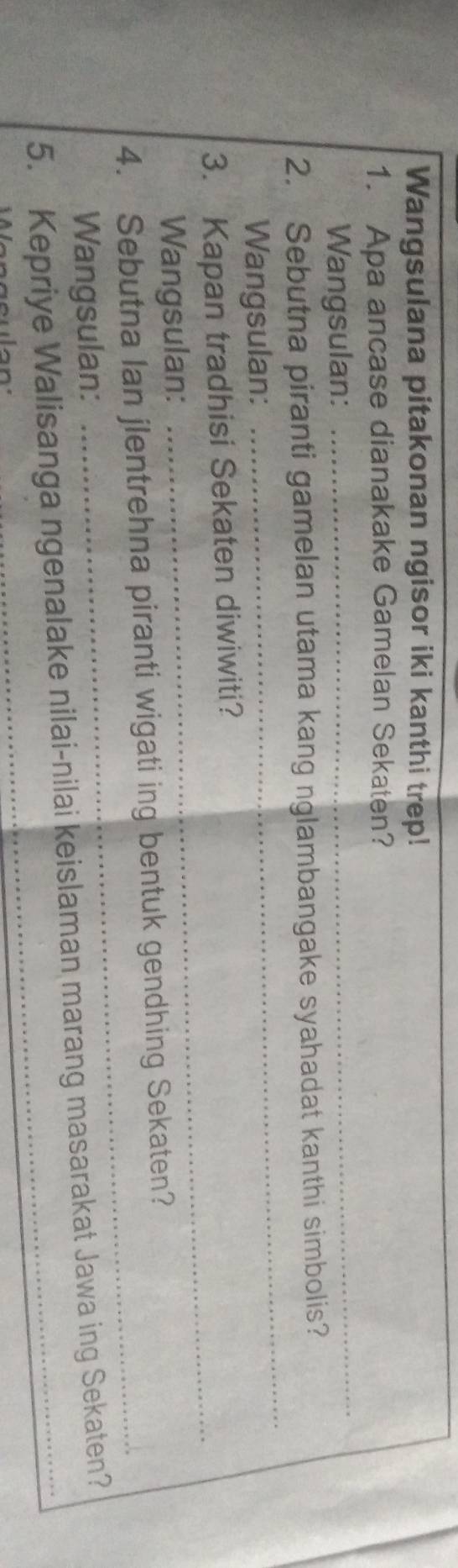 Wangsulana pitakonan ngisor iki kanthi trep! 
_ 
1. Apa ancase dianakake Gamelan Sekaten? 
Wangsulan: 
_ 
2. Sebutna piranti gamelan utama kang nglambangake syahadat kanthi simbolis? 
Wangsulan: 
_ 
3. Kapan tradhisi Sekaten diwiwiti? 
Wangsulan: 
4. Sebutna lan jlentrehna piranti wigati ing bentuk gendhing Sekaten? 
Wangsulan: 
_ 
5. Kepriye Walisanga ngenalake nilai-nilai keislaman marang masarakat Jawa ing Sekaten?