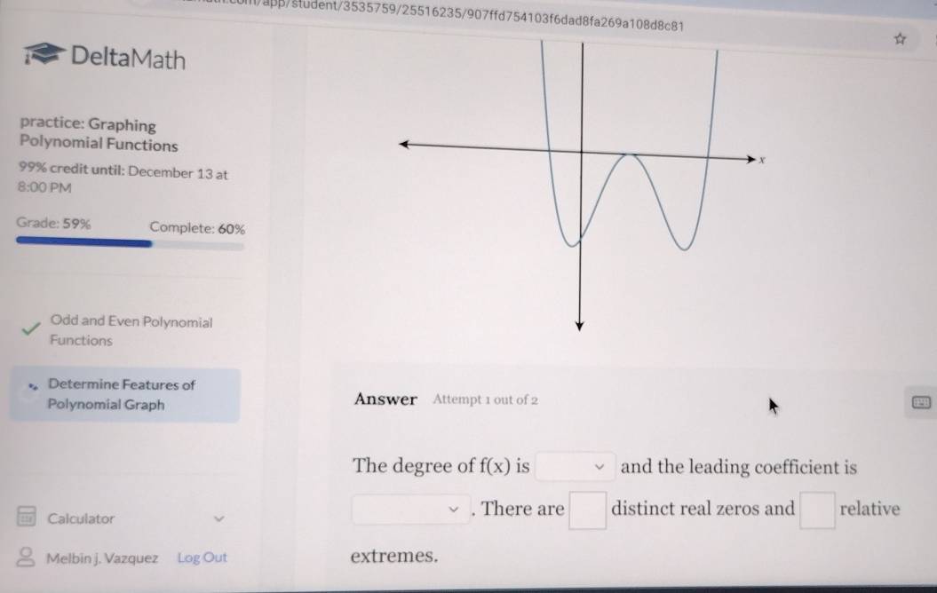 i/app/student/3535759/25516235/907ffd754103f6dad8fa269a108d8c81 
DeltaMath 
practice: Graphing 
Polynomial Functions 
99% credit until: December 13 at 
8:00 PM 
Grade: 59% Complete: 60%
Odd and Even Polynomial 
Functions 
Determine Features of 
Polynomial Graph Answer Attempt 1 out of 2 
The degree of f(x) is and the leading coefficient is 
Calculator 
. There are □ distinct real zeros and □ relative 
Melbin j. Vazquez Log Out extremes.