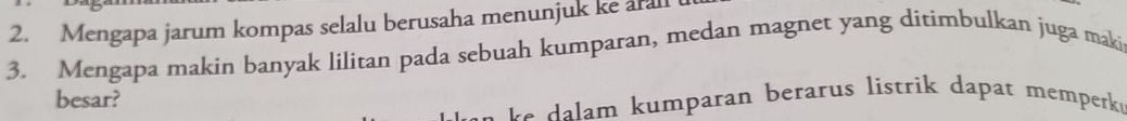 Mengapa jarum kompas selalu berusaha menunjuk ke arall 
3. Mengapa makin banyak lilitan pada sebuah kumparan, medan magnet yang ditimbulkan juga maki 
besar? 
m umparan berarus listrik dapat memperk