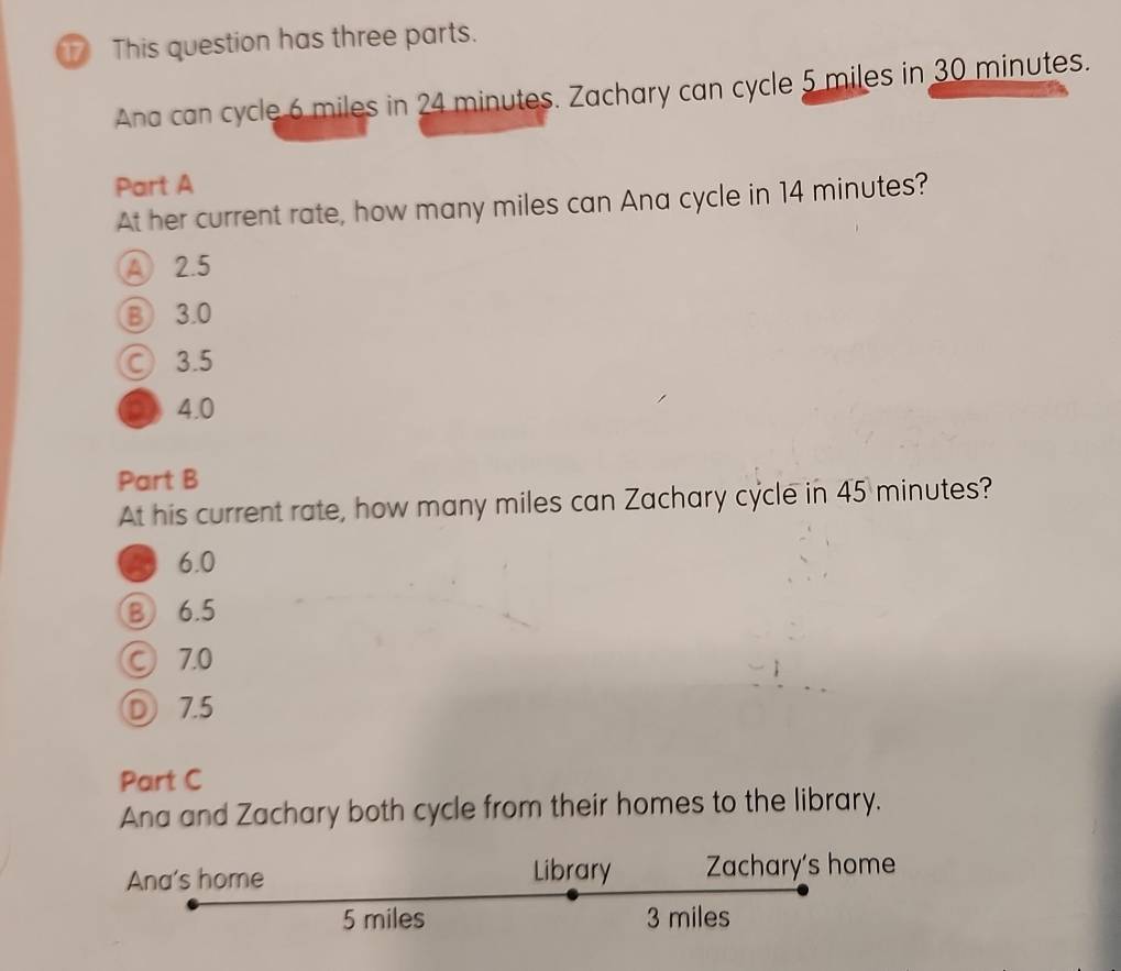 This question has three parts.
Ana can cycle 6 miles in 24 minutes. Zachary can cycle 5 miles in 30 minutes.
Part A
At her current rate, how many miles can Ana cycle in 14 minutes?
A 2.5
⑧ 3.0
○ 3.5
○ 4.0
Part B
At his current rate, how many miles can Zachary cycle in 45 minutes?
6.0
B 6.5
© 7.0
D 7.5
Part C
Ana and Zachary both cycle from their homes to the library.
Ana's home Library Zachary's home
5 miles 3 miles