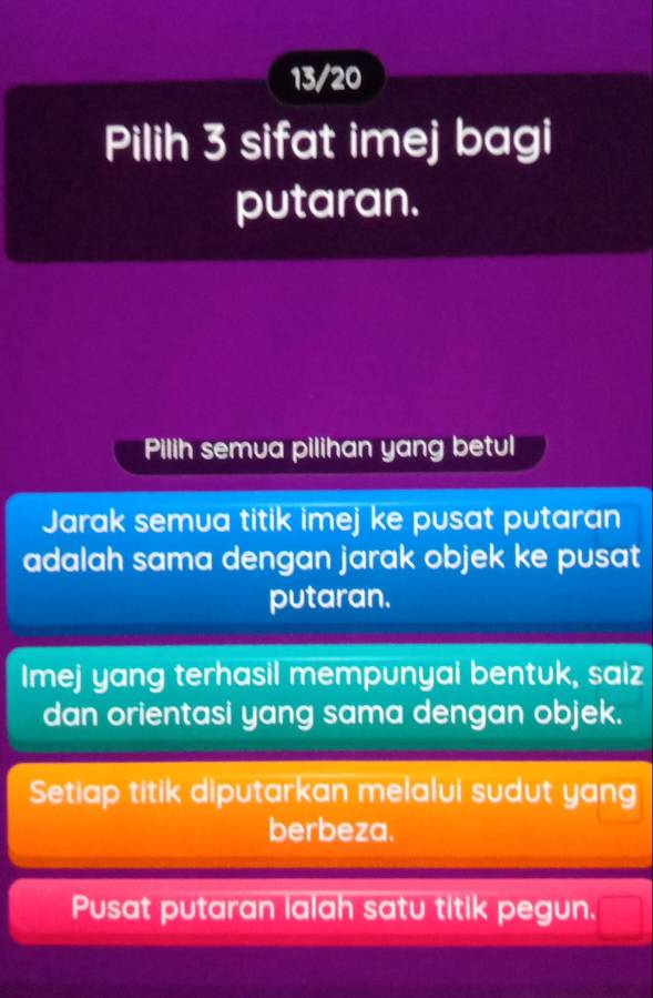 13/20
Pilih 3 sifat imej bagi
putaran.
Pilih semua pilihan yang betul
Jarak semua titik imej ke pusat putaran
adalah sama dengan jarak objek ke pusat
putaran.
Imej yang terhasil mempunyai bentuk, saiz
dan orientasi yang sama dengan objek.
Setiap titik diputarkan melalui sudut yang
berbeza.
Pusat putaran lalah satu titik pegun.