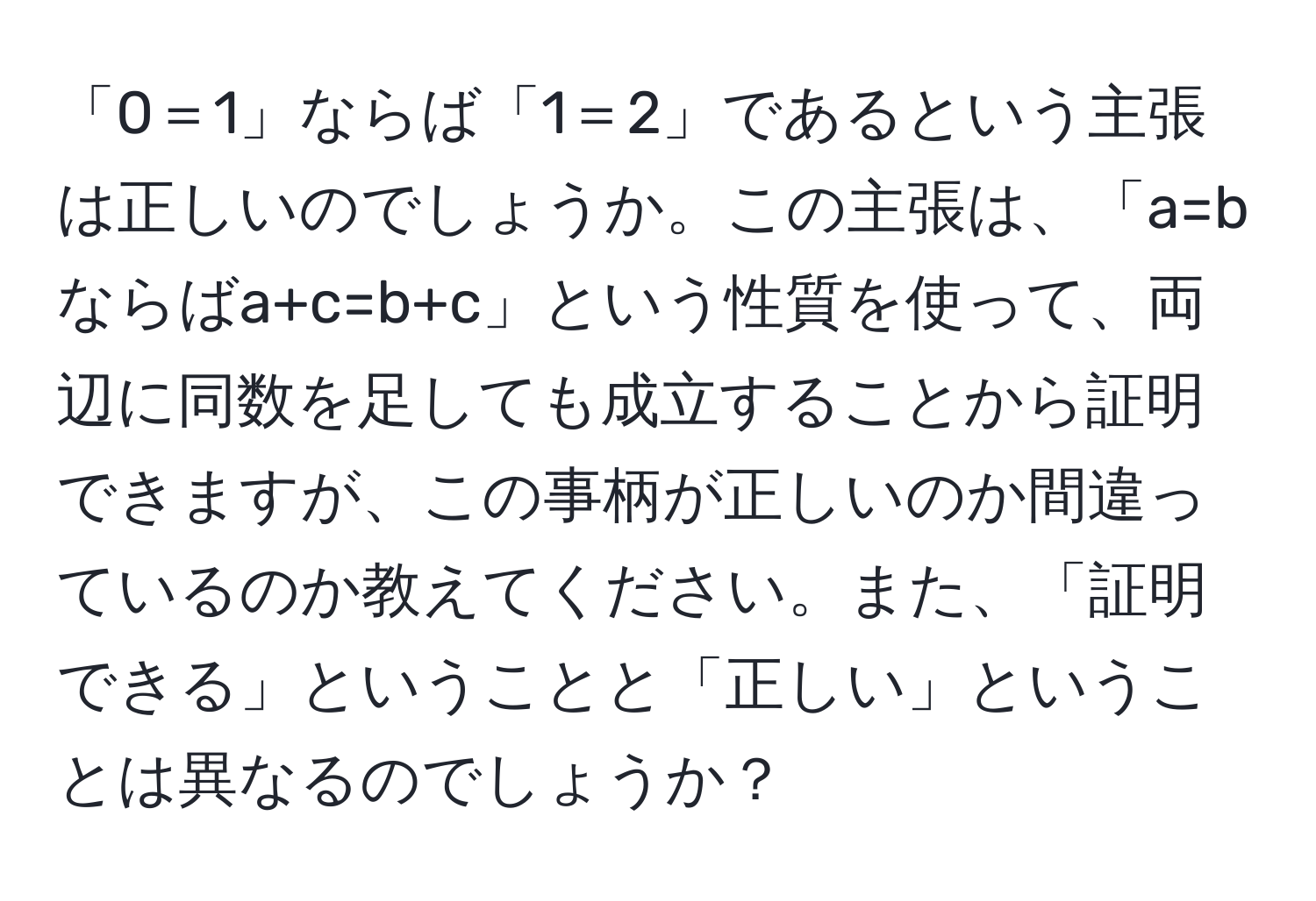 「0＝1」ならば「1＝2」であるという主張は正しいのでしょうか。この主張は、「a=bならばa+c=b+c」という性質を使って、両辺に同数を足しても成立することから証明できますが、この事柄が正しいのか間違っているのか教えてください。また、「証明できる」ということと「正しい」ということは異なるのでしょうか？