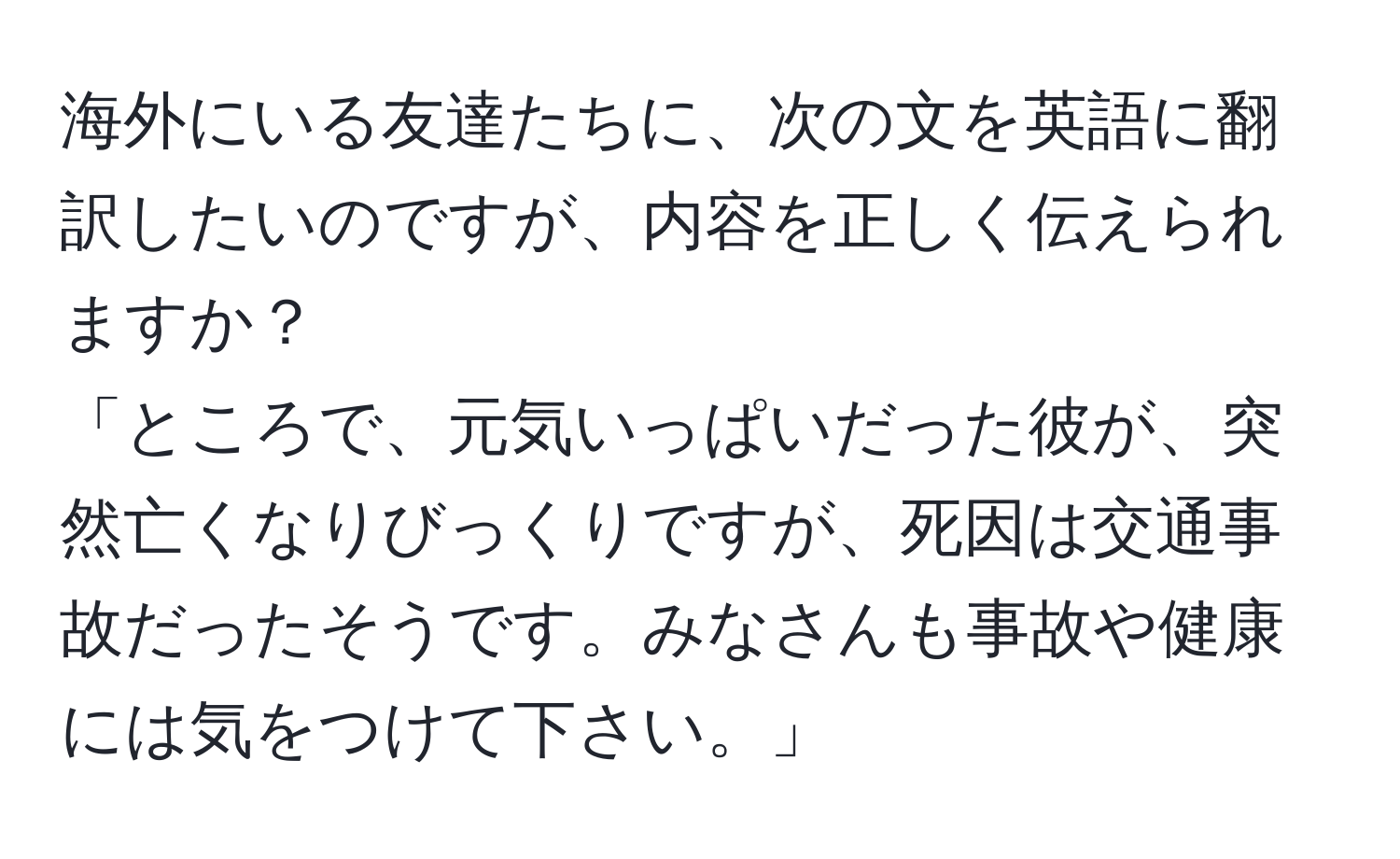 海外にいる友達たちに、次の文を英語に翻訳したいのですが、内容を正しく伝えられますか？  
「ところで、元気いっぱいだった彼が、突然亡くなりびっくりですが、死因は交通事故だったそうです。みなさんも事故や健康には気をつけて下さい。」