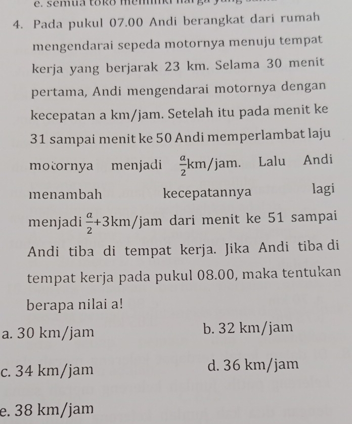 semua toko memki n 
4. Pada pukul 07.00 Andi berangkat dari rumah
mengendarai sepeda motornya menuju tempat
kerja yang berjarak 23 km. Selama 30 menit
pertama, Andi mengendarai motornya dengan
kecepatan a km/jam. Setelah itu pada menit ke
31 sampai menit ke 50 Andi memperlambat laju
motornya menjadi  a/2 km/jam. Lalu Andi
menambah kecepatannya lagi
menjadi  a/2 +3km/j Yjam dari menit ke 51 sampai
Andi tiba di tempat kerja. Jika Andi tiba di
tempat kerja pada pukul 08.00, maka tentukan
berapa nilai a!
a. 30 km/jam b. 32 km/jam
c. 34 km/jam d. 36 km/jam
e. 38 km/jam