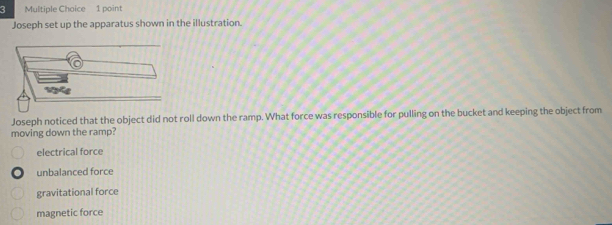 Joseph set up the apparatus shown in the illustration.
Joseph noticed that the object did not roll down the ramp. What force was responsible for pulling on the bucket and keeping the object from
moving down the ramp?
electrical force
unbalanced force
gravitational force
magnetic force