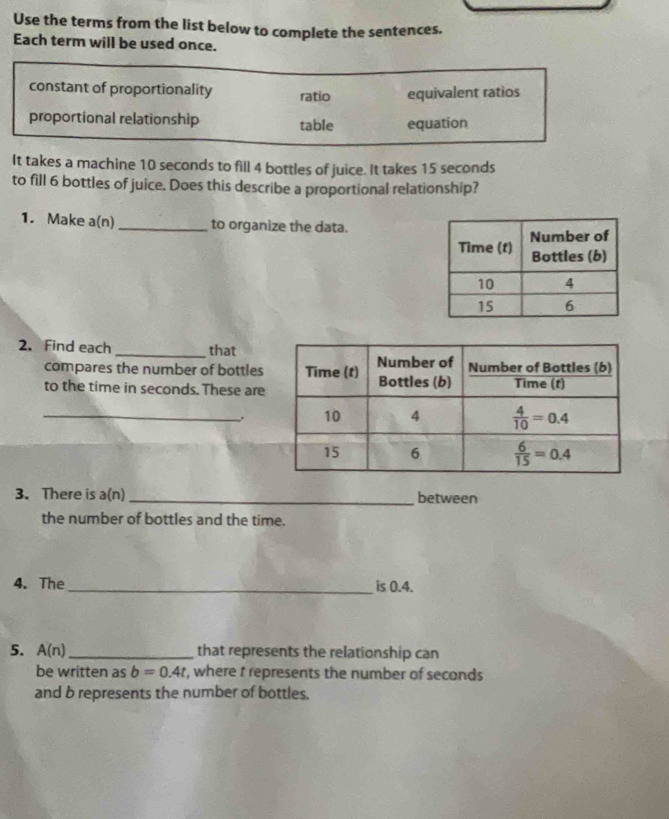 Use the terms from the list below to complete the sentences.
Each term will be used once.
constant of proportionality ratio equivalent ratios
proportional relationship table equation
It takes a machine 10 seconds to fill 4 bottles of juice. It takes 15 seconds
to fill 6 bottles of juice. Does this describe a proportional relationship?
1. Make a(n) _to organize the data.
2. Find each _that
compares the number of bottles
to the time in seconds. These are
_
3. There is a(n) _between
the number of bottles and the time.
4. The _is 0.4.
5. A(n) _ that represents the relationship can
be written as b=0.4t r, where t represents the number of seconds
and b represents the number of bottles.