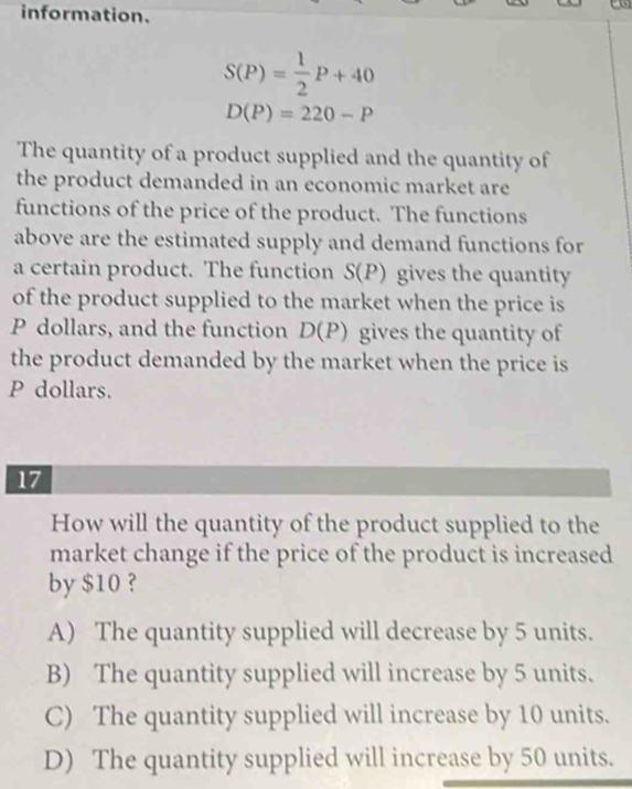 information.
S(P)= 1/2 P+40
D(P)=220-P
The quantity of a product supplied and the quantity of
the product demanded in an economic market are
functions of the price of the product. The functions
above are the estimated supply and demand functions for
a certain product. The function S(P) gives the quantity
of the product supplied to the market when the price is
P dollars, and the function D(P) gives the quantity of
the product demanded by the market when the price is
P dollars.
17
How will the quantity of the product supplied to the
market change if the price of the product is increased
by $10 ?
A) The quantity supplied will decrease by 5 units.
B) The quantity supplied will increase by 5 units.
C) The quantity supplied will increase by 10 units.
D) The quantity supplied will increase by 50 units.