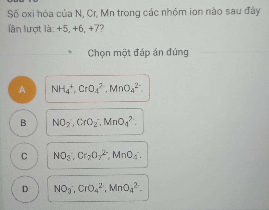 Số oxi hóa của N, Cr, Mn trong các nhóm ion nào sau đây
lần lượt là: +5, +6, +7?
Chọn một đáp án đúng
A NH_4^(+, CrO_4^(2-), MnO_4^(2-).
B NO_2^-, CrO_2^-, MnO_4^(2-).
C NO(_3)^-), Cr_2O_7^((2-), MnO_(_4)^-).
D NO_3^-,CrO4^((2-),MnO_4)^2-.